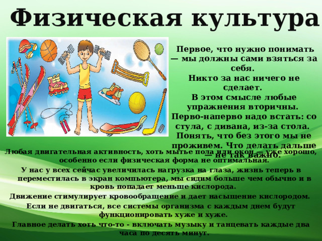 Физическая культура  Первое, что нужно понимать — мы должны сами взяться за себя. Никто за нас ничего не сделает. В этом смысле любые упражнения вторичны. Перво-наперво надо встать: со стула, с дивана, из-за стола. Понять, что без этого мы не проживем. Что делать дальше — не так важно. Любая двигательная активность, хоть мытье пола или окон — уже хорошо, особенно если физическая форма не оптимальная. У нас у всех сейчас увеличилась нагрузка на глаза, жизнь теперь в переместилась в экран компьютера, мы сидим больше чем обычно и в кровь попадает меньше кислорода. Движение стимулирует кровообращение и дает насыщение кислородом. Если не двигаться, все системы организма с каждым днем будут функционировать хуже и хуже. Главное делать хоть что-то - включать музыку и танцевать каждые два часа по десять минут. 