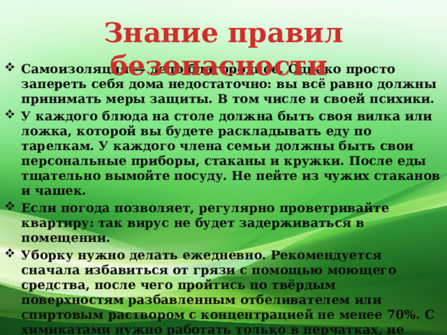 Знание правил безопасности Самоизоляция — дело благородное. Однако просто запереть себя дома недостаточно: вы всё равно должны принимать меры защиты. В том числе и своей психики. У каждого блюда на столе должна быть своя вилка или ложка, которой вы будете раскладывать еду по тарелкам. У каждого члена семьи должны быть свои персональные приборы, стаканы и кружки. После еды тщательно вымойте посуду. Не пейте из чужих стаканов и чашек. Если погода позволяет, регулярно проветривайте квартиру: так вирус не будет задерживаться в помещении. Уборку нужно делать ежедневно. Рекомендуется сначала избавиться от грязи с помощью моющего средства, после чего пройтись по твёрдым поверхностям разбавленным отбеливателем или спиртовым раствором с концентрацией не менее 70%. С химикатами нужно работать только в перчатках, не забывайте о проветривании в процессе. Если вы живёте один, то не забывайте общаться с людьми. Причём речь не только о переписке, но и о звонках по телефону и видеосвязи.  
