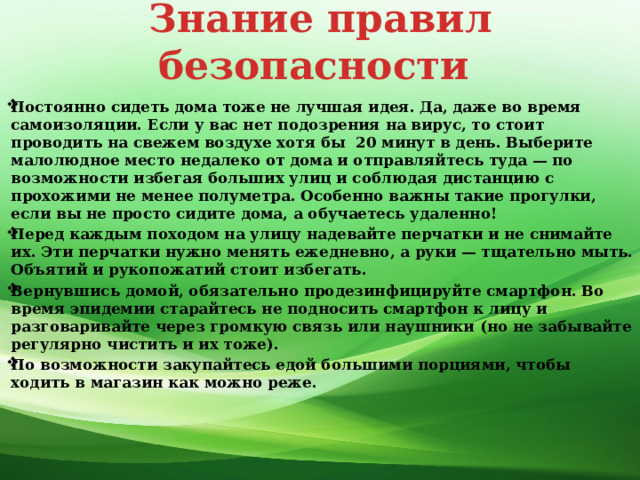 Знание правил безопасности Постоянно сидеть дома тоже не лучшая идея. Да, даже во время самоизоляции. Если у вас нет подозрения на вирус, то стоит проводить на свежем воздухе хотя бы  20 минут в день. Выберите малолюдное место недалеко от дома и отправляйтесь туда — по возможности избегая больших улиц и соблюдая дистанцию с прохожими не менее полуметра. Особенно важны такие прогулки, если вы не просто сидите дома, а обучаетесь удаленно! Перед каждым походом на улицу надевайте перчатки и не снимайте их. Эти перчатки нужно менять ежедневно, а руки — тщательно мыть. Объятий и рукопожатий стоит избегать. Вернувшись домой, обязательно продезинфицируйте смартфон. Во время эпидемии старайтесь не подносить смартфон к лицу и разговаривайте через громкую связь или наушники (но не забывайте регулярно чистить и их тоже). По возможности закупайтесь едой большими порциями, чтобы ходить в магазин как можно реже.   