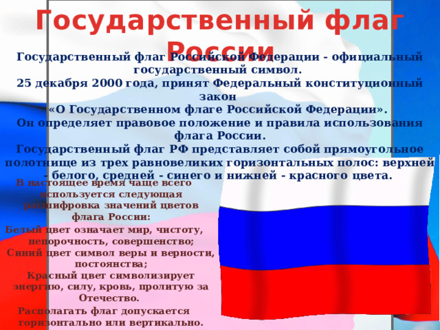 Государственный флаг России Государственный флаг Российской Федерации - официальный государственный символ. 25 декабря 2000 года, принят Федеральный конституционный закон «О Государственном флаге Российской Федерации». Он определяет правовое положение и правила использования флага России. Государственный флаг РФ представляет собой прямоугольное полотнище из трех равновеликих горизонтальных полос: верхней - белого, средней - синего и нижней - красного цвета. В настоящее время чаще всего используется следующая расшифровка значений цветов флага России: Белый цвет означает мир, чистоту, непорочность, совершенство;  Синий цвет символ веры и верности, постоянства;  Красный цвет символизирует энергию, силу, кровь, пролитую за Отечество. Располагать флаг допускается горизонтально или вертикально. 