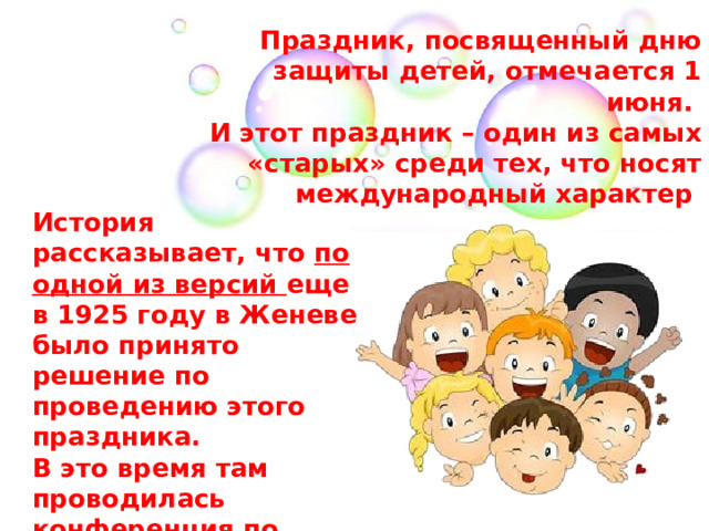 Праздник, посвященный дню защиты детей, отмечается 1 июня. И этот праздник – один из самых «старых» среди тех, что носят международный характер История рассказывает, что по одной из версий еще в 1925 году в Женеве было принято решение по проведению этого праздника. В это время там проводилась конференция по вопросам благополучия детей 