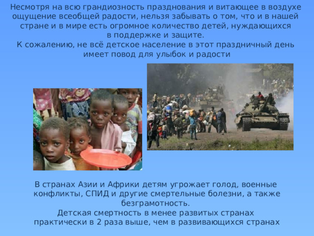 Несмотря на всю грандиозность празднования и витающее в воздухе ощущение всеобщей радости, нельзя забывать о том, что и в нашей стране и в мире есть огромное количество детей, нуждающихся в поддержке и защите. К сожалению, не всё детское население в этот праздничный день имеет повод для улыбок и радости В странах Азии и Африки детям угрожает голод, военные конфликты, СПИД и другие смертельные болезни, а также безграмотность. Детская смертность в менее развитых странах практически в 2 раза выше, чем в развивающихся странах 