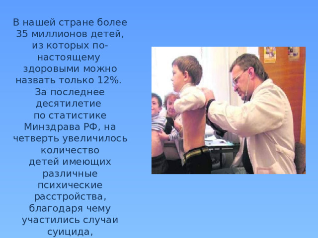 В нашей стране более 35 миллионов детей, из которых по-настоящему здоровыми можно назвать только 12%. За последнее десятилетие по статистике Минздрава РФ, на четверть увеличилось количество детей имеющих различные психические расстройства, благодаря чему участились случаи суицида, неконтролируемой агрессии и вандализма 