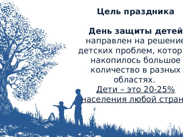 Цель праздника  День защиты детей направлен на решение детских проблем, которых накопилось большое количество в разных областях. Дети – это 20-25% населения любой страны 