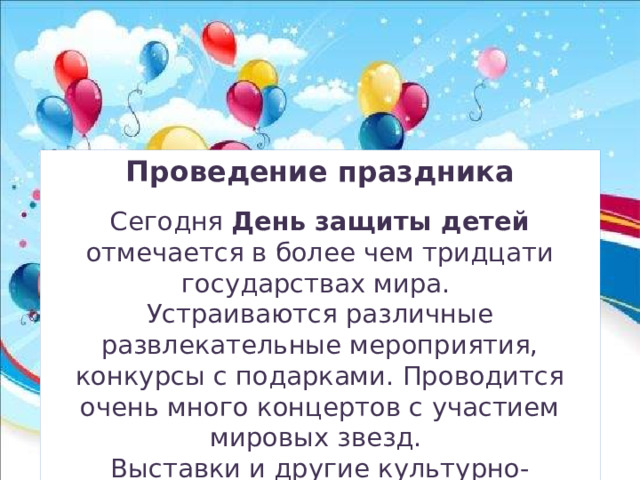 Проведение праздника  Сегодня День защиты детей отмечается в более чем тридцати государствах мира. Устраиваются различные развлекательные мероприятия, конкурсы с подарками. Проводится очень много концертов с участием мировых звезд. Выставки и другие культурно-познавательные программы – неотъемлемая часть праздника 