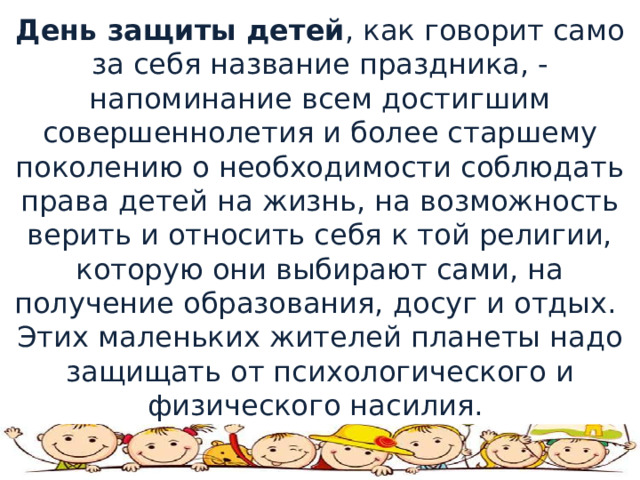 День защиты детей , как говорит само за себя название праздника, - напоминание всем достигшим совершеннолетия и более старшему поколению о необходимости соблюдать права детей на жизнь, на возможность верить и относить себя к той религии, которую они выбирают сами, на получение образования, досуг и отдых.￼ Этих маленьких жителей планеты надо защищать от психологического и физического насилия. 