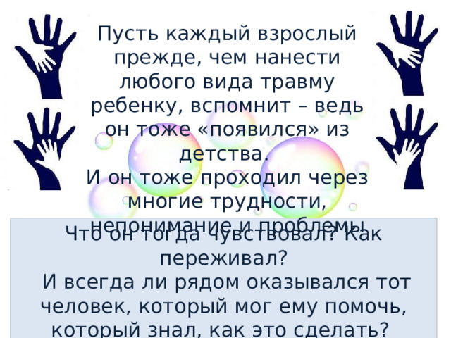 Пусть каждый взрослый прежде, чем нанести любого вида травму ребенку, вспомнит – ведь он тоже «появился» из детства. И он тоже проходил через многие трудности, непонимание и проблемы Что он тогда чувствовал? Как переживал?  И всегда ли рядом оказывался тот человек, который мог ему помочь, который знал, как это сделать? 