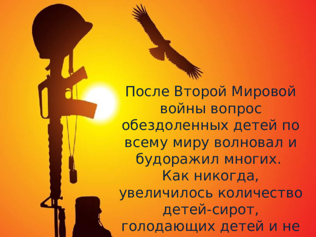 После Второй Мировой войны вопрос обездоленных детей по всему миру волновал и будоражил многих. Как никогда, увеличилось количество детей-сирот, голодающих детей и не имеющих постоянно крова 