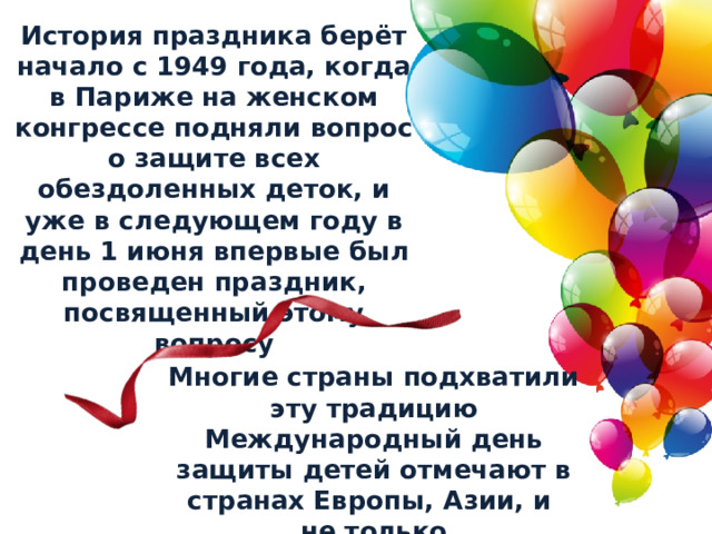 История праздника берёт начало с 1949 года, когда в Париже на женском конгрессе подняли вопрос о защите всех обездоленных деток, и уже в следующем году в день 1 июня впервые был проведен праздник, посвященный этому вопросу Многие страны подхватили эту традицию Международный день защиты детей отмечают в странах Европы, Азии, и не только 
