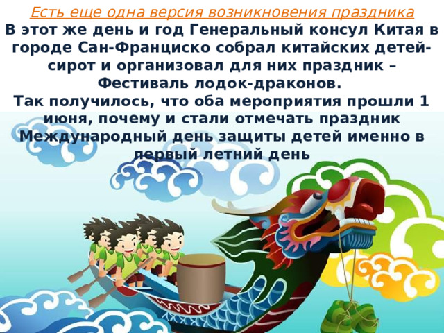 Есть еще одна версия возникновения праздника В этот же день и год Генеральный консул Китая в городе Сан-Франциско собрал китайских детей-сирот и организовал для них праздник – Фестиваль лодок-драконов. Так получилось, что оба мероприятия прошли 1 июня, почему и стали отмечать праздник Международный день защиты детей именно в первый летний день 