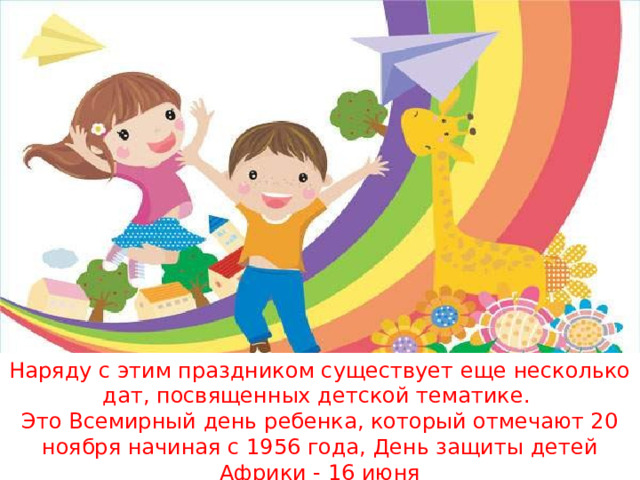Наряду с этим праздником существует еще несколько дат, посвященных детской тематике. Это Всемирный день ребенка, который отмечают 20 ноября начиная с 1956 года, День защиты детей Африки - 16 июня 