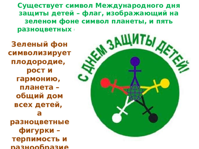 Существует символ Международного дня защиты детей – флаг, изображающий на зеленом фоне символ планеты, и пять разноцветных фигурок по ее окружности Зеленый фон символизирует плодородие, рост и гармонию, планета – общий дом всех детей, а разноцветные фигурки – терпимость и разнообразие 