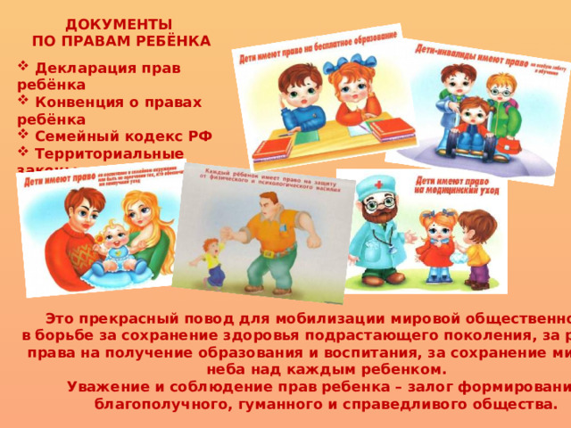 ДОКУМЕНТЫ ПО ПРАВАМ РЕБЁНКА   Декларация прав ребёнка  Конвенция о правах ребёнка  Семейный кодекс РФ  Территориальные законы о правах детей Это прекрасный повод для мобилизации мировой общественности в борьбе за сохранение здоровья подрастающего поколения, за равные права на получение образования и воспитания, за сохранение мирного неба над каждым ребенком. Уважение и соблюдение прав ребенка – залог формирования благополучного, гуманного и справедливого общества. 