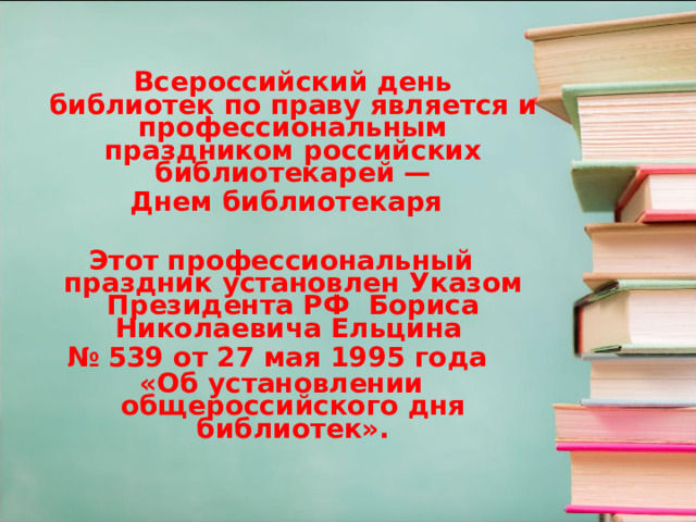  Всероссийский день библиотек по праву является и профессиональным праздником российских библиотекарей —  Днем библиотекаря  Этот профессиональный праздник установлен Указом Президента РФ Бориса Николаевича Ельцина № 539 от 27 мая 1995 года «Об установлении общероссийского дня библиотек».     