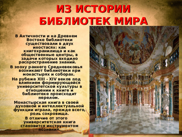 ИЗ ИСТОРИИ БИБЛИОТЕК МИРА В Античности и на Древнем Востоке библиотеки существовали в двух ипостасях: как книгохранилища и как общественные центры, в задачи которых входило распространение знаний. В эпоху раннего Средневековья возникают библиотеки при монастырях и соборах. На рубеже XIII - XIV веков под влиянием формирующейся университетской культуры в отношении к книге и библиотеке происходит перелом. Монастырская книга в своей духовной и интеллектуальной функции играла, прежде всего, роль сокровища. В отличие от этого университетская книга становится инструментом познания.  