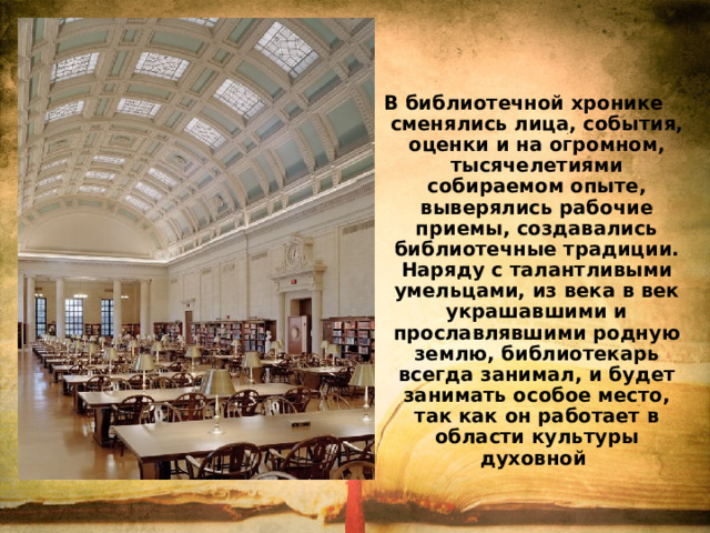 В библиотечной хронике сменялись лица, события, оценки и на огромном, тысячелетиями собираемом опыте, выверялись рабочие приемы, создавались библиотечные традиции. Наряду с талантливыми умельцами, из века в век украшавшими и прославлявшими родную землю, библиотекарь всегда занимал, и будет занимать особое место, так как он работает в области культуры духовной 