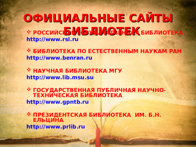 ОФИЦИАЛЬНЫЕ САЙТЫ БИБЛИОТЕК РОССИЙСКАЯ ГОСУДАРСТВЕННАЯ БИБЛИОТЕКА http://www.rsl.ru   БИБЛИОТЕКА ПО ЕСТЕСТВЕННЫМ НАУКАМ РАН http://www.benran.ru   НАУЧНАЯ БИБЛИОТЕКА МГУ http://www.lib.msu.su   ГОСУДАРСТВЕННАЯ ПУБЛИЧНАЯ НАУЧНО-ТЕХНИЧЕСКАЯ БИБЛИОТЕКА http://www.gpntb.ru   ПРЕЗИДЕНТСКАЯ БИБЛИОТЕКА ИМ. Б.Н. ЕЛЬЦИНА http://www.prlib.ru  