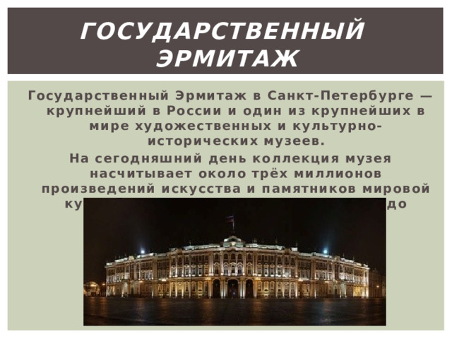 Государственный эрмитаж Государственный Эрмитаж в Санкт-Петербурге — крупнейший в России и один из крупнейших в мире художественных и культурно-исторических музеев. На сегодняшний день коллекция музея насчитывает около трёх миллионов произведений искусства и памятников мировой культуры, начиная с каменного века и до нашего столетия. 