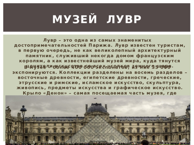  Музей Лувр   Лувр – это одна из самых знаменитых достопримечательностей Парижа. Лувр известен туристам, в первую очередь, не как великолепный архитектурный памятник, служивший некогда домом французским королям, а как известнейший музей мира, куда тянутся ценители искусства со всех уголков земного шара. В музее – более 400 000 экспонатов, из них 35 000 экспонируются. Коллекции разделены на восемь разделов – восточные древности, египетские древности, греческие, этрусские и римские, исламское искусство, скульптура, живопись, предметы искусства и графическое искусство. Крыло «Денон» – самая посещаемая часть музея, где хранится собрание итальянской живописи, включая «Мону Лизу». 