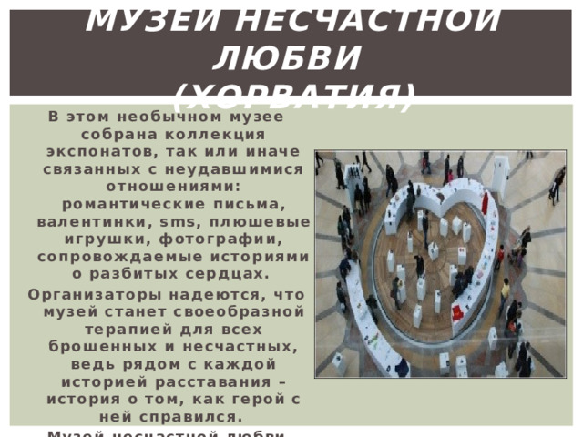музей несчастной любви  (хорватия) В этом необычном музее собрана коллекция экспонатов, так или иначе связанных с неудавшимися отношениями: романтические письма, валентинки, sms, плюшевые игрушки, фотографии, сопровождаемые историями о разбитых сердцах. Организаторы надеются, что музей станет своеобразной терапией для всех брошенных и несчастных, ведь рядом с каждой историей расставания – история о том, как герой с ней справился. Музей несчастной любви находится в Загребе (Хорватия). 