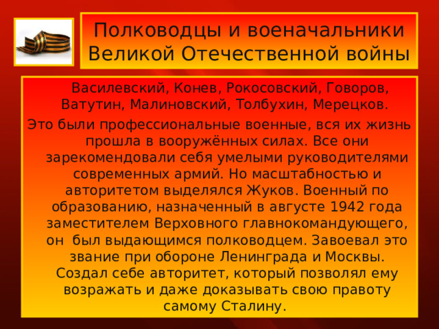 Полководцы и военачальники  Великой Отечественной войны  Василевский, Конев, Рокосовский, Говоров, Ватутин, Малиновский, Толбухин, Мерецков. Это были профессиональные военные, вся их жизнь прошла в вооружённых силах. Все они зарекомендовали себя умелыми руководителями современных армий. Но масштабностью и авторитетом выделялся Жуков. Военный по образованию, назначенный в августе 1942 года заместителем Верховного главнокомандующего, он был выдающимся полководцем. Завоевал это звание при обороне Ленинграда и Москвы. Создал себе авторитет, который позволял ему возражать и даже доказывать свою правоту самому Сталину. 