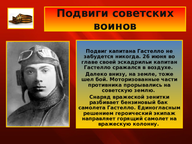 Подвиги советских воинов  Подвиг капитана Гастелло не забудется никогда. 26 июня во главе своей эскадрильи капитан Гастелло сражался в воздухе. Далеко внизу, на земле, тоже шел бой. Моторизованные части противника прорывались на советскую землю. Снаряд вражеской зенитки разбивает бензиновый бак самолета Гастелло. Единогласным решением героический экипаж направляет горящий самолет на вражескую колонну. 