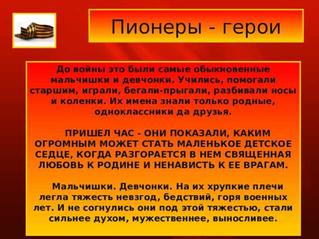 Пионеры - герои До войны это были самые обыкновенные мальчишки и девчонки. Учились, помогали старшим, играли, бегали-прыгали, разбивали носы и коленки. Их имена знали только родные, одноклассники да друзья.      ПРИШЕЛ ЧАС - ОНИ ПОКАЗАЛИ, КАКИМ ОГРОМНЫМ МОЖЕТ СТАТЬ МАЛЕНЬКОЕ ДЕТСКОЕ СЕДЦЕ, КОГДА РАЗГОРАЕТСЯ В НЕМ СВЯЩЕННАЯ ЛЮБОВЬ К РОДИНЕ И НЕНАВИСТЬ К ЕЕ ВРАГАМ.      Мальчишки. Девчонки. На их хрупкие плечи легла тяжесть невзгод, бедствий, горя военных лет. И не согнулись они под этой тяжестью, стали сильнее духом, мужественнее, выносливее.      