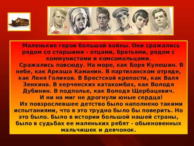      Маленькие герои большой войны. Они сражались рядом со старшими - отцами, братьями, рядом с коммунистами и комсомольцами.     Сражались повсюду. На море, как Боря Кулешин. В небе, как Аркаша Каманин. В партизанском отряде, как Леня Голиков. В Брестской крепости, как Валя Зенкина. В керченских катакомбах, как Володя Дубинин. В подполье, как Володя Щербацевич.     И ни на миг не дрогнули юные сердца!     Их повзрослевшее детство было наполнено такими испытаниями, что в это трудно было бы поверить. Но это было. Было в истории большой нашей страны, было в судьбах ее маленьких ребят - обыкновенных мальчишек и девчонок. 