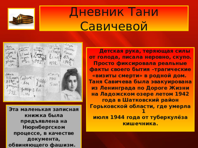 Дневник Тани Савичевой  Детская рука, теряющая силы от голода, писала неровно, скупо. Просто фиксировала реальные факты своего бытия –трагические «визиты смерти» в родной дом. Таня Савичева была эвакуирована из Ленинграда по Дороге Жизни на Ладожском озере летом 1942 года в Шатковский район Горьковской области, где умерла 1 июля 1944 года от туберкулёза кишечника. Эта маленькая записная книжка была предъявлена на Нюрнбергском процессе, в качестве документа, обвиняющего фашизм.  