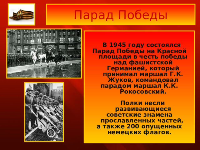 Парад Победы   В 1945 году состоялся Парад Победы на Красной площади в честь победы над фашистской Германией, который принимал маршал Г.К. Жуков, командовал парадом маршал К.К. Рокосовский.   Полки несли развивающиеся советские знамена прославленных частей, а также 200 опущенных немецких флагов.  