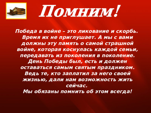 Победа в войне – это ликование и скорбь. Время их не приглушает. А мы с вами должны эту память о самой страшной войне, которая коснулась каждой семьи, передавать из поколения в поколение. День Победы был, есть и должен оставаться самым святым праздником. Ведь те, кто заплатил за него своей жизнью, дали нам возможность жить сейчас. Мы обязаны помнить об этом всегда! 