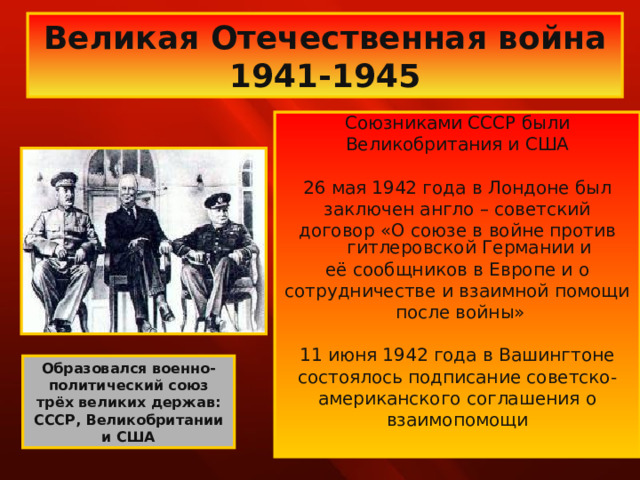 Великая Отечественная война 1941-1945 Союзниками СССР были Великобритания и США 26 мая 1942 года в Лондоне был заключен англо – советский договор «О союзе в войне против гитлеровской Германии и её сообщников в Европе и о сотрудничестве и взаимной помощи  после войны» 11 июня 1942 года в Вашингтоне состоялось подписание советско- американского соглашения о взаимопомощи Образовался военно-политический союз трёх великих держав: СССР, Великобритании и США 