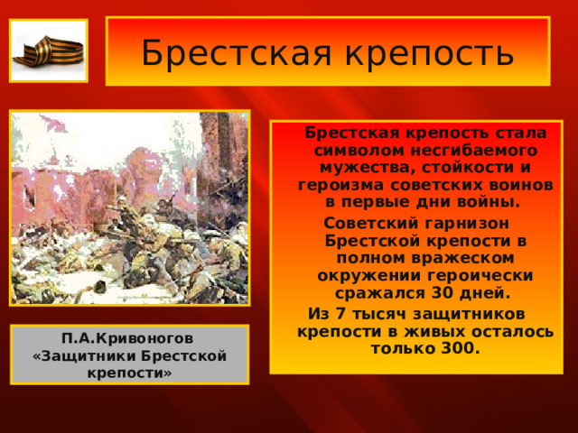 Брестская крепость  Брестская крепость стала символом несгибаемого мужества, стойкости и героизма советских воинов в первые дни войны. Советский гарнизон Брестской крепости в полном вражеском окружении героически сражался 30 дней. Из 7 тысяч защитников крепости в живых осталось только 300. П.А.Кривоногов «Защитники Брестской крепости» 
