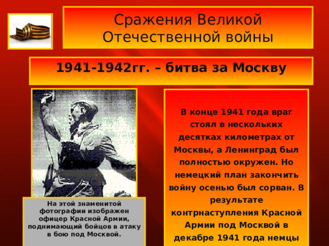 Сражения Великой Отечественной войны 1941-1942гг. – битва за Москву    В конце 1941 года враг стоял в нескольких десятках километрах от Москвы, а Ленинград был полностью окружен. Но немецкий план закончить войну осенью был сорван. В результате контрнаступления Красной Армии под Москвой в декабре 1941 года немцы были отброшены.  На этой знаменитой фотографии изображен офицер Красной Армии, поднимающий бойцов в атаку в бою под Москвой.  