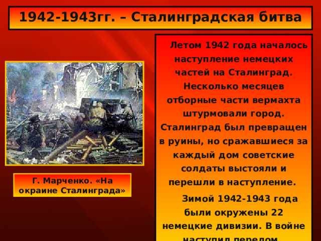1942-1943гг. – Сталинградская битва  Летом 1942 года началось наступление немецких частей на Сталинград. Несколько месяцев отборные части вермахта штурмовали город. Сталинград был превращен в руины, но сражавшиеся за каждый дом советские солдаты выстояли и перешли в наступление.  Зимой 1942-1943 года были окружены 22 немецкие дивизии. В войне наступил перелом. Г. Марченко. «На окраине Сталинграда» 
