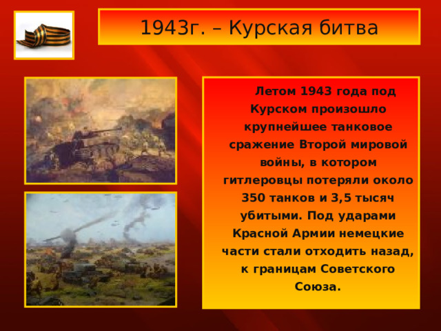  1943г. – Курская битва    Летом 1943 года под Курском произошло крупнейшее танковое сражение Второй мировой войны, в котором гитлеровцы потеряли около 350 танков и 3,5 тысяч убитыми. Под ударами Красной Армии немецкие части стали отходить назад, к границам Советского Союза.  