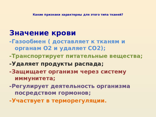   Какие признаки характерны для этого типа тканей?    Значение крови -Газообмен ( доставляет к тканям и органам О2 и удаляет СО2); -Транспортирует питательные вещества; -Удаляет продукты распада; -Защищает организм через систему иммунитета; -Регулирует деятельность организма посредством гормонов; -Участвует в терморегуляции. 
