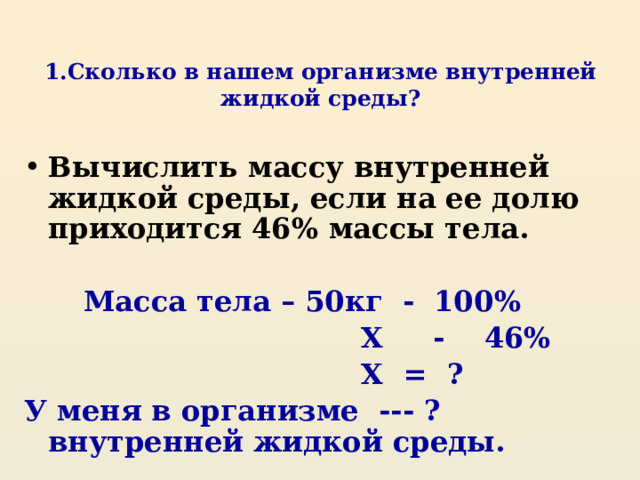 1.Сколько в нашем организме внутренней жидкой среды? Вычислить массу внутренней жидкой среды, если на ее долю приходится 46 % массы тела.   Масса тела – 50кг - 100 %  X - 46%  X = ? У меня в организме --- ? внутренней жидкой среды. 