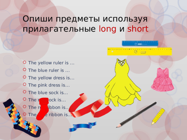 Опиши предметы используя прилагательные long и short The yellow ruler is … The blue ruler is … The yellow dress is… The pink dress is… The blue sock is… The red sock is… The red ribbon is… The blue ribbon is… 