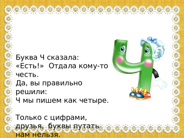 Буква Ч сказала: «Есть!» Отдала кому-то честь.  Да, вы правильно решили: Ч мы пишем как четыре.  Только с цифрами, друзья, буквы путать нам нельзя. 