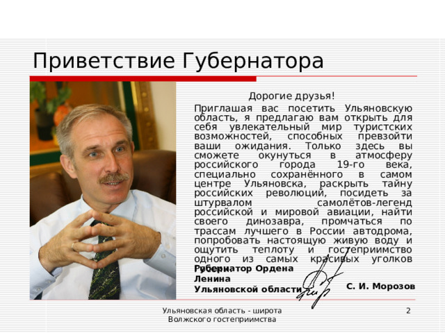 Приветствие Губернатора Дорогие друзья!  Приглашая вас посетить Ульяновскую область, я предлагаю вам открыть для себя увлекательный мир туристских возможностей, способных превзойти ваши ожидания. Только здесь вы сможете окунуться в атмосферу российского города 19-го века, специально сохранённого в самом центре Ульяновска, раскрыть тайну российских революций, посидеть за штурвалом самолётов-легенд российской и мировой авиации, найти своего динозавра, промчаться по трассам лучшего в России автодрома, попробовать настоящую живую воду и ощутить теплоту и гостеприимство одного из самых красивых уголков России. Губернатор Ордена Ленина Ульяновской области С. И. Морозов Ульяновская область - широта Волжского гостеприимства  