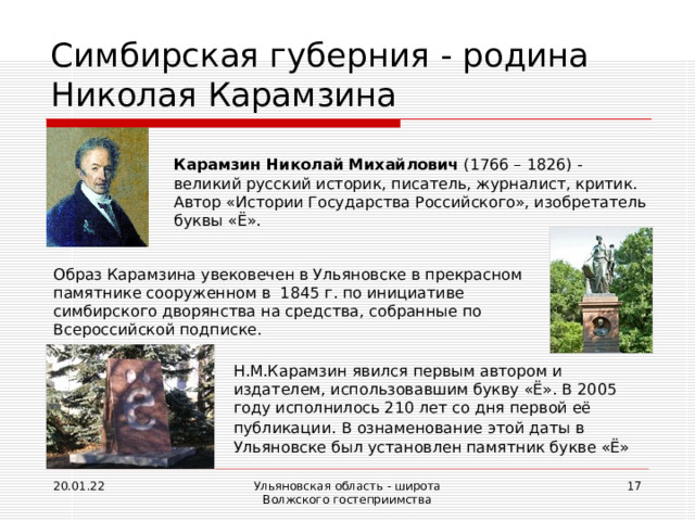 Симбирская губерния - родина Николая Карамзина Карамзин Николай Михайлович (1766 – 1826) - великий русский историк, писатель, журналист, критик. Автор «Истории Государства Российского», изобретатель буквы «Ё». Образ Карамзина увековечен в Ульяновске в прекрасном памятнике сооруженном в 1845 г. по инициативе симбирского дворянства на средства, собранные по Всероссийской подписке. Н.М.Карамзин явился первым автором и издателем, использовавшим букву «Ё». В 2005 году исполнилось 210 лет со дня первой её публикации.  В ознаменование этой даты в Ульяновске был установлен памятник букве «Ё» 20.01.22 Ульяновская область - широта Волжского гостеприимства  