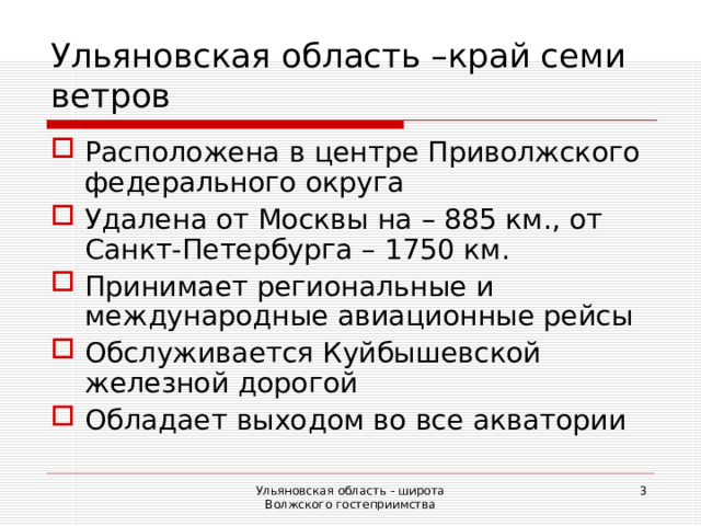 Ульяновская область –край семи ветров Расположена в центре Приволжского федерального округа Удалена от Москвы на – 885 км., от Санкт-Петербурга – 1750 км. Принимает региональные и международные авиационные рейсы Обслуживается Куйбышевской железной дорогой Обладает выходом во все акватории Ульяновская область - широта Волжского гостеприимства  