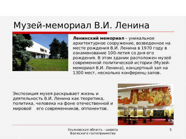 Музей-мемориал В.И. Ленина Ленинский мемориал – уникальное архитектурное сооружение, возведенное на месте рождения В.И. Ленина в 1970 году в ознаменование 100-летия со дня его рождения. В этом здании расположен музей современной политической истории (Музей-мемориал В.И. Ленина), концертный зал на 1300 мест, несколько конференц-залов. Экспозиция музея раскрывает жизнь и деятельность В.И.  Ленина как теоретика, политика, человека на фоне отечественной и мировой его современников, оппонентов. Ульяновская область - широта Волжского гостеприимства  