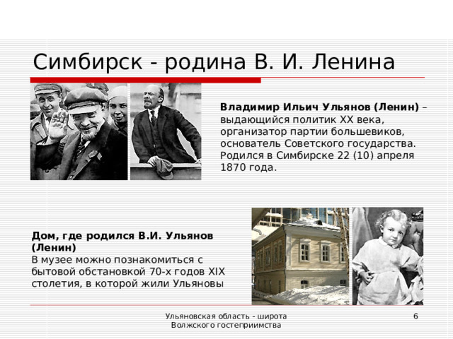 Симбирск - родина В. И. Ленина Владимир Ильич Ульянов (Ленин) – выдающийся политик ХХ века, организатор партии большевиков, основатель Советского государства. Родился в Симбирске 22 (10) апреля 1870 года. Дом, где родился В.И. Ульянов (Ленин) В музее можно познакомиться с бытовой обстановкой 70-х годов Х I Х столетия, в которой жили Ульяновы Ульяновская область - широта Волжского гостеприимства  