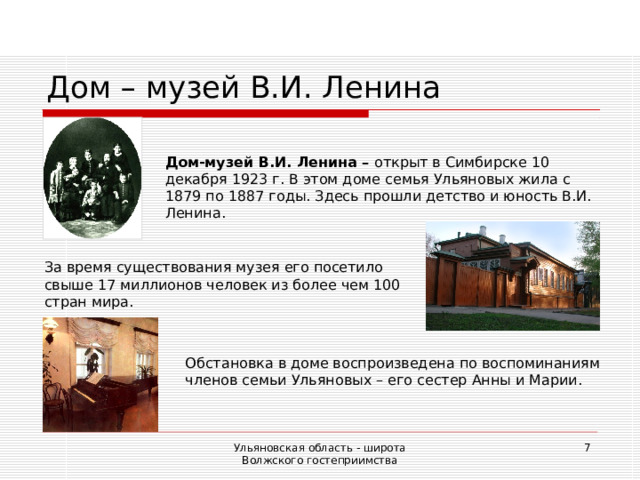 Дом – музей В.И. Ленина Дом-музей В.И. Ленина – открыт в Симбирске 10 декабря 1923 г. В этом доме семья Ульяновых жила с 1879 по 1887 годы.  Здесь прошли детство и юность В.И. Ленина. За время существования музея его посетило свыше 17 миллионов человек из более чем 100 стран мира. Обстановка в доме воспроизведена по воспоминаниям членов семьи Ульяновых – его сестер Анны и Марии. Ульяновская область - широта Волжского гостеприимства  