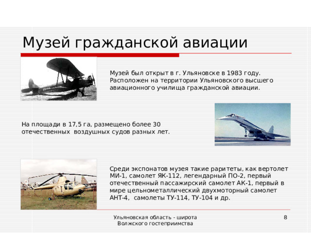 Музей гражданской авиации Музей был открыт в г. Ульяновске в 1983 году. Расположен на территории Ульяновского высшего авиационного училища гражданской авиации. На площади в 17,5 га, размещено более 30 отечественных воздушных судов разных лет. Среди экспонатов музея такие раритеты, как вертолет МИ-1, самолет ЯК-112, легендарный ПО-2, первый отечественный пассажирский самолет АК-1, первый в мире цельнометаллический двухмоторный самолет АНТ-4, самолеты ТУ-114, ТУ-104 и др. Ульяновская область - широта Волжского гостеприимства  
