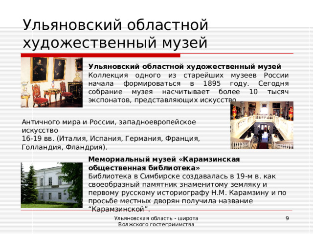 Ульяновский областной художественный музей Ульяновский областной художественный музей Коллекция одного из старейших музеев России начала формироваться в 1895 году. Сегодня собрание музея насчитывает более 10 тысяч экспонатов, представляющих искусство Античного мира и России, западноевропейское искусство 16-19 вв. (Италия, Испания, Германия, Франция, Голландия, Фландрия). Мемориальный музей «Карамзинская общественная библиотека» Библиотека в Симбирске создавалась в 19-м в. как своеобразный памятник знаменитому земляку и первому русскому историографу Н.М. Карамзину и по просьбе местных дворян получила название “Карамзинской”. Ульяновская область - широта Волжского гостеприимства  