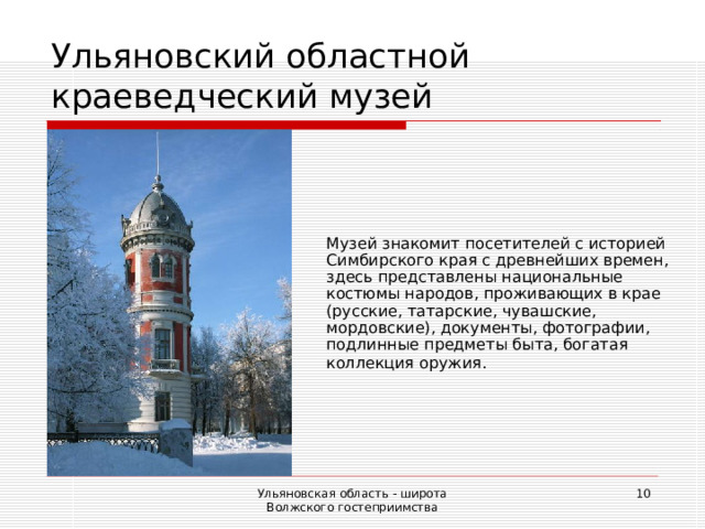 Ульяновский областной краеведческий музей Музей знакомит посетителей с историей Симбирского края с древнейших времен, здесь представлены национальные костюмы народов, проживающих в крае (русские, татарские, чувашские, мордовские), документы, фотографии, подлинные предметы быта, богатая коллекция оружия.  Ульяновская область - широта Волжского гостеприимства  
