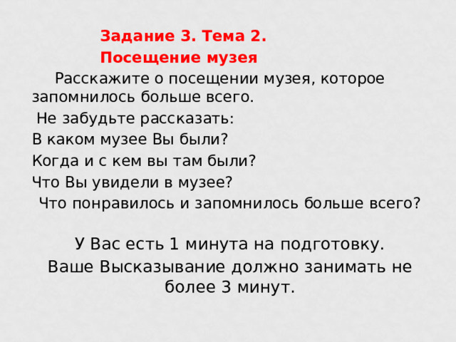    Задание 3. Тема 2.     Посещение музея  Расскажите о посещении музея, которое запомнилось больше всего.  Не забудьте рассказать: В каком музее Вы были? Когда и с кем вы там были? Что Вы увидели в музее? Что понравилось и запомнилось больше всего?   У Вас есть 1 минута на подготовку. Ваше Высказывание должно занимать не более 3 минут. 